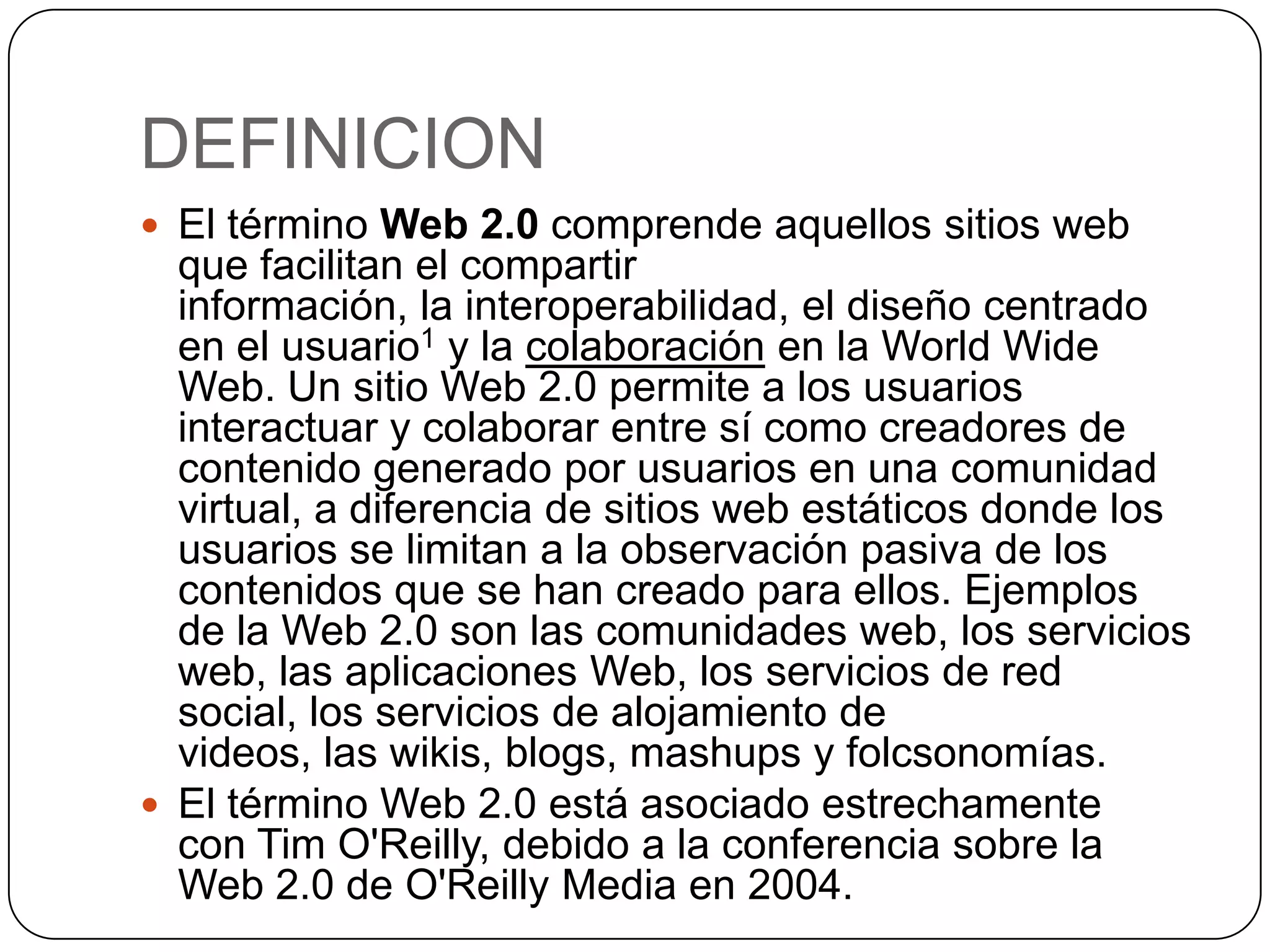 DEFINICION
 El término Web 2.0 comprende aquellos sitios web
  que facilitan el compartir
  información, la interoperabilidad, el diseño centrado
  en el usuario1 y la colaboración en la World Wide
  Web. Un sitio Web 2.0 permite a los usuarios
  interactuar y colaborar entre sí como creadores de
  contenido generado por usuarios en una comunidad
  virtual, a diferencia de sitios web estáticos donde los
  usuarios se limitan a la observación pasiva de los
  contenidos que se han creado para ellos. Ejemplos
  de la Web 2.0 son las comunidades web, los servicios
  web, las aplicaciones Web, los servicios de red
  social, los servicios de alojamiento de
  videos, las wikis, blogs, mashups y folcsonomías.
 El término Web 2.0 está asociado estrechamente
  con Tim O'Reilly, debido a la conferencia sobre la
  Web 2.0 de O'Reilly Media en 2004.
 