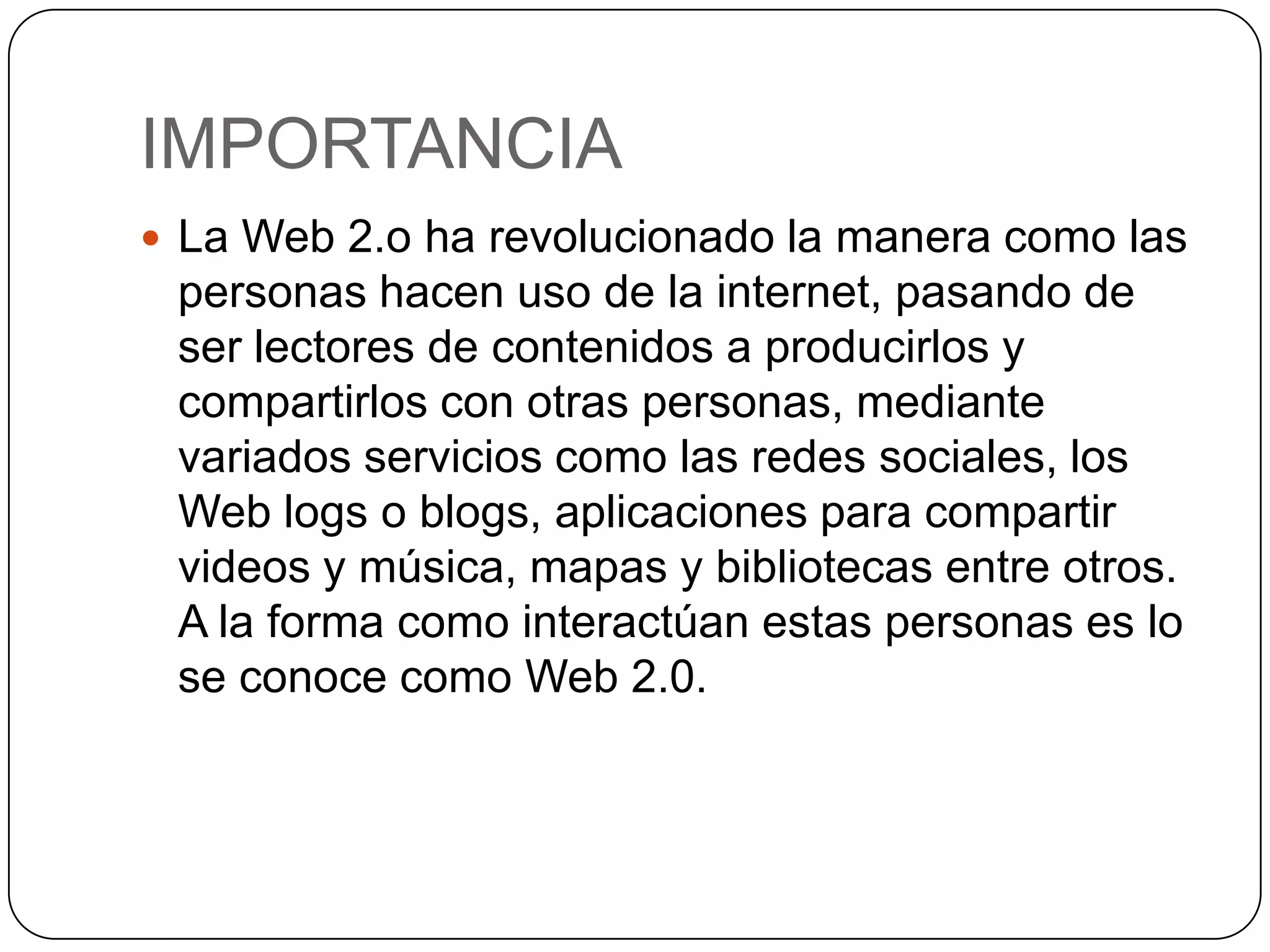 IMPORTANCIA
 La Web 2.o ha revolucionado la manera como las
 personas hacen uso de la internet, pasando de
 ser lectores de contenidos a producirlos y
 compartirlos con otras personas, mediante
 variados servicios como las redes sociales, los
 Web logs o blogs, aplicaciones para compartir
 videos y música, mapas y bibliotecas entre otros.
 A la forma como interactúan estas personas es lo
 se conoce como Web 2.0.
 