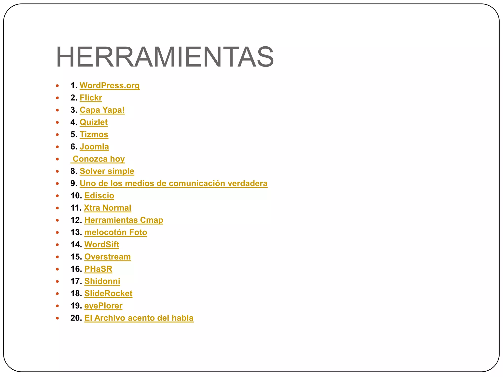 HERRAMIENTAS
   1. WordPress.org
   2. Flickr
   3. Capa Yapa!
   4. Quizlet
   5. Tizmos
   6. Joomla
    Conozca hoy
   8. Solver simple
   9. Uno de los medios de comunicación verdadera
   10. Ediscio
   11. Xtra Normal
   12. Herramientas Cmap
   13. melocotón Foto
   14. WordSift
   15. Overstream
   16. PHaSR
   17. Shidonni
   18. SlideRocket
   19. eyePlorer
   20. El Archivo acento del habla
 