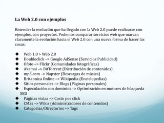 La Web 2.0 con ejemplos

Entender la evolución que ha llegado con la Web 2.0 puede realizarse con
ejemplos, con proyectos. Podemos comparar servicios web que marcan
claramente la evolución hacia el Web 2.0 con una nueva forma de hacer las
cosas:

  Web 1.0 > Web 2.0
  Doubleclick –> Google AdSense (Servicios Publicidad)
  Ofoto –> Flickr (Comunidades fotográficas)
  Akamai –> BitTorrent (Distribución de contenidos)
  mp3.com –> Napster (Descargas de música)
  Britannica Online –> Wikipedia (Enciclopedias)
  Sitios personales –> Blogs (Páginas personales)
  Especulación con dominios –> Optimización en motores de búsqueda
 SEO
 Páginas vistas –> Costo por click
 CMSs –> Wikis (Administradores de contenidos)
 Categorías/Directorios –> Tags
 