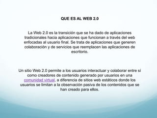 QUE ES AL WEB 2.0


      La Web 2.0 es la transición que se ha dado de aplicaciones
   tradicionales hacia aplicaciones q...
