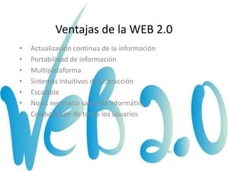 Ventajas de la WEB 2.0
•   Actualización continua de la información
•   Portabilidad de información
•   Multiplataforma
•   Sistemas intuitivos de interacción
•   Escalable
•   No es necesario saber de informática
•   Colaboración de todos los usuarios
 