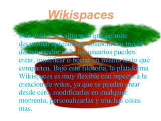 Wikispaces
●   Una wiki es un sitio web que permite
    desarrollar aprendizaje colaborativo través
    del navegador web, los usuarios pueden
    crear, modificar o borrar un mismo texto que
    comparten. Bajo esta filosofía, la plataforma
    Wikispaces es muy flexible con repecto a la
    creacion de wikis, ya que se pueden crear
    desde cero, modificarlas en cualquier
    momento, personalizarlas y muchas cosas
    mas.
 