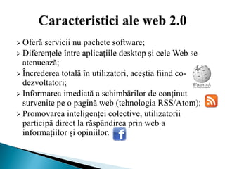  Oferă  servicii nu pachete software;
 Diferențele între aplicațiile desktop și cele Web se
  atenuează;
 Încrederea totală în utilizatori, aceștia fiind co-
  dezvoltatori;
 Informarea imediată a schimbărilor de conținut
  survenite pe o pagină web (tehnologia RSS/Atom);
 Promovarea inteligenței colective, utilizatorii
  participă direct la răspândirea prin web a
  informațiilor și opiniilor.
 