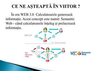 În era WEB 3.0 Calculatoarele generează
informație. Acest concept este numit: Semantic
Web - când calculatoarele înțeleg și prelucrează
informația.
 