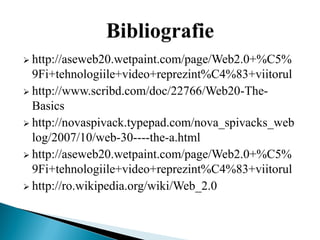  http://aseweb20.wetpaint.com/page/Web2.0+%C5%
  9Fi+tehnologiile+video+reprezint%C4%83+viitorul
 http://www.scribd.com/doc/22766/Web20-The-
  Basics
 http://novaspivack.typepad.com/nova_spivacks_web
  log/2007/10/web-30----the-a.html
 http://aseweb20.wetpaint.com/page/Web2.0+%C5%
  9Fi+tehnologiile+video+reprezint%C4%83+viitorul
 http://ro.wikipedia.org/wiki/Web_2.0
 