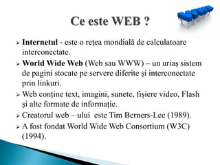  Internetul - este o rețea mondială de calculatoare
  interconectate.
 World Wide Web (Web sau WWW) – un uriaș sistem
  de pagini stocate pe servere diferite și interconectate
  prin linkuri.
 Web conține text, imagini, sunete, fișiere video, Flash
  și alte formate de informație.
 Creatorul web – ului este Tim Berners-Lee (1989).
 A fost fondat World Wide Web Consortium (W3C)
  (1994).
 