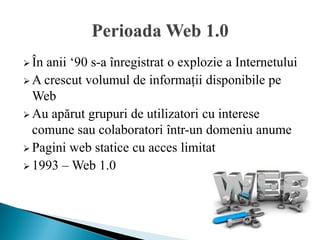  Înanii ‘90 s-a înregistrat o explozie a Internetului
 A crescut volumul de informații disponibile pe
  Web
 Au apărut grupuri de utilizatori cu interese
  comune sau colaboratori într-un domeniu anume
 Pagini web statice cu acces limitat
 1993 – Web 1.0
 