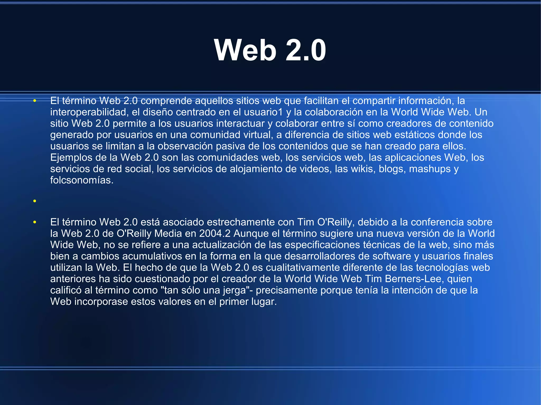 Web 2.0
● El término Web 2.0 comprende aquellos sitios web que facilitan el compartir información, la
interoperabilidad, el diseño centrado en el usuario1 y la colaboración en la World Wide Web. Un
sitio Web 2.0 permite a los usuarios interactuar y colaborar entre sí como creadores de contenido
generado por usuarios en una comunidad virtual, a diferencia de sitios web estáticos donde los
usuarios se limitan a la observación pasiva de los contenidos que se han creado para ellos.
Ejemplos de la Web 2.0 son las comunidades web, los servicios web, las aplicaciones Web, los
servicios de red social, los servicios de alojamiento de videos, las wikis, blogs, mashups y
folcsonomías.
●
● El término Web 2.0 está asociado estrechamente con Tim O'Reilly, debido a la conferencia sobre
la Web 2.0 de O'Reilly Media en 2004.2 Aunque el término sugiere una nueva versión de la World
Wide Web, no se refiere a una actualización de las especificaciones técnicas de la web, sino más
bien a cambios acumulativos en la forma en la que desarrolladores de software y usuarios finales
utilizan la Web. El hecho de que la Web 2.0 es cualitativamente diferente de las tecnologías web
anteriores ha sido cuestionado por el creador de la World Wide Web Tim Berners-Lee, quien
calificó al término como "tan sólo una jerga"- precisamente porque tenía la intención de que la
Web incorporase estos valores en el primer lugar.
 