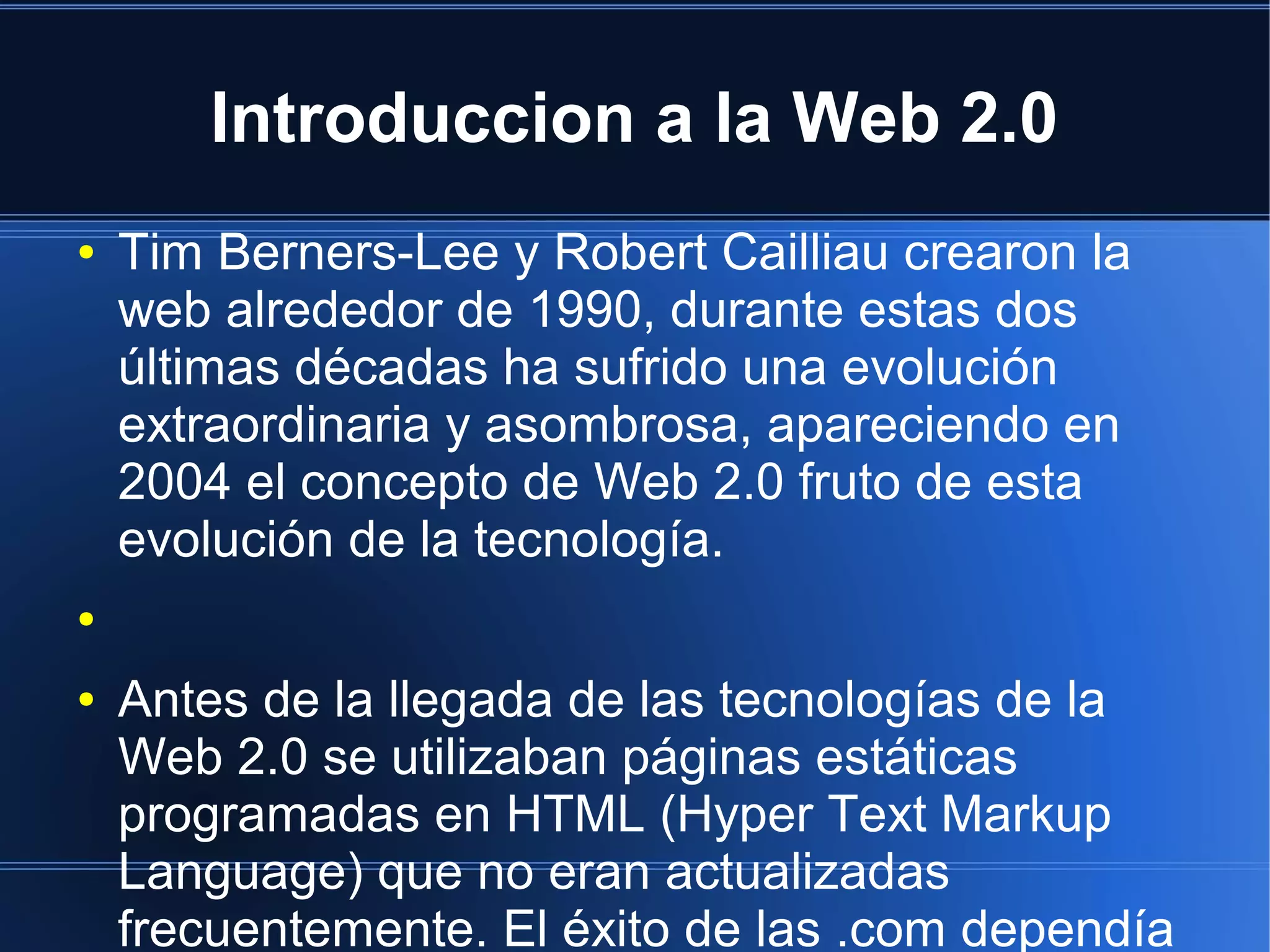 Introduccion a la Web 2.0
● Tim Berners-Lee y Robert Cailliau crearon la
web alrededor de 1990, durante estas dos
últimas décadas ha sufrido una evolución
extraordinaria y asombrosa, apareciendo en
2004 el concepto de Web 2.0 fruto de esta
evolución de la tecnología.
●
● Antes de la llegada de las tecnologías de la
Web 2.0 se utilizaban páginas estáticas
programadas en HTML (Hyper Text Markup
Language) que no eran actualizadas
frecuentemente. El éxito de las .com dependía
 