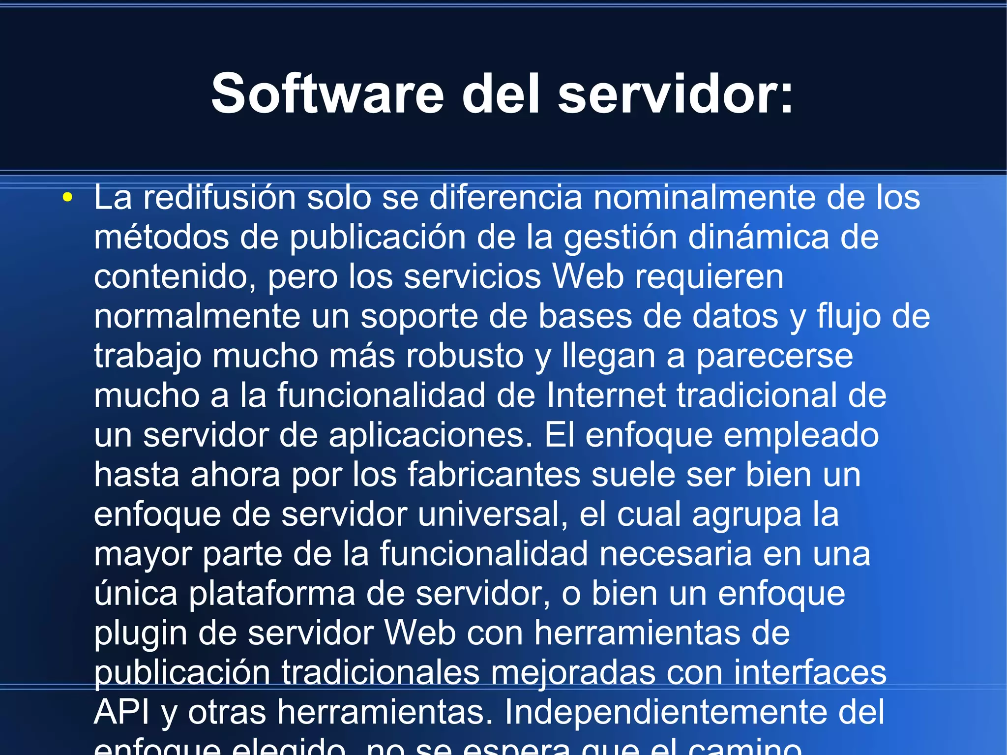 Software del servidor:
● La redifusión solo se diferencia nominalmente de los
métodos de publicación de la gestión dinámica de
contenido, pero los servicios Web requieren
normalmente un soporte de bases de datos y flujo de
trabajo mucho más robusto y llegan a parecerse
mucho a la funcionalidad de Internet tradicional de
un servidor de aplicaciones. El enfoque empleado
hasta ahora por los fabricantes suele ser bien un
enfoque de servidor universal, el cual agrupa la
mayor parte de la funcionalidad necesaria en una
única plataforma de servidor, o bien un enfoque
plugin de servidor Web con herramientas de
publicación tradicionales mejoradas con interfaces
API y otras herramientas. Independientemente del
 