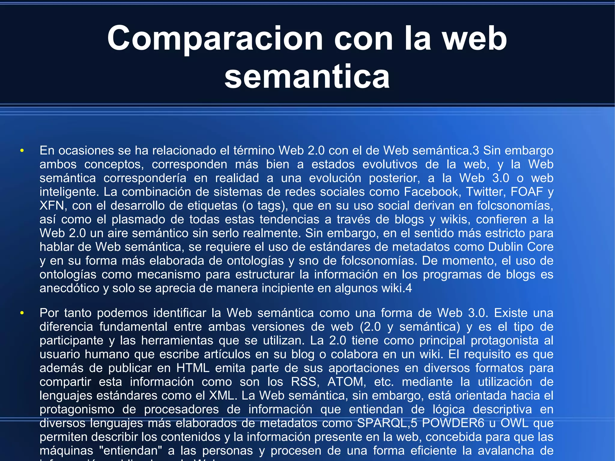 Comparacion con la web
semantica
● En ocasiones se ha relacionado el término Web 2.0 con el de Web semántica.3 Sin embargo
ambos conceptos, corresponden más bien a estados evolutivos de la web, y la Web
semántica correspondería en realidad a una evolución posterior, a la Web 3.0 o web
inteligente. La combinación de sistemas de redes sociales como Facebook, Twitter, FOAF y
XFN, con el desarrollo de etiquetas (o tags), que en su uso social derivan en folcsonomías,
así como el plasmado de todas estas tendencias a través de blogs y wikis, confieren a la
Web 2.0 un aire semántico sin serlo realmente. Sin embargo, en el sentido más estricto para
hablar de Web semántica, se requiere el uso de estándares de metadatos como Dublin Core
y en su forma más elaborada de ontologías y sno de folcsonomías. De momento, el uso de
ontologías como mecanismo para estructurar la información en los programas de blogs es
anecdótico y solo se aprecia de manera incipiente en algunos wiki.4
● Por tanto podemos identificar la Web semántica como una forma de Web 3.0. Existe una
diferencia fundamental entre ambas versiones de web (2.0 y semántica) y es el tipo de
participante y las herramientas que se utilizan. La 2.0 tiene como principal protagonista al
usuario humano que escribe artículos en su blog o colabora en un wiki. El requisito es que
además de publicar en HTML emita parte de sus aportaciones en diversos formatos para
compartir esta información como son los RSS, ATOM, etc. mediante la utilización de
lenguajes estándares como el XML. La Web semántica, sin embargo, está orientada hacia el
protagonismo de procesadores de información que entiendan de lógica descriptiva en
diversos lenguajes más elaborados de metadatos como SPARQL,5 POWDER6 u OWL que
permiten describir los contenidos y la información presente en la web, concebida para que las
máquinas "entiendan" a las personas y procesen de una forma eficiente la avalancha de
 