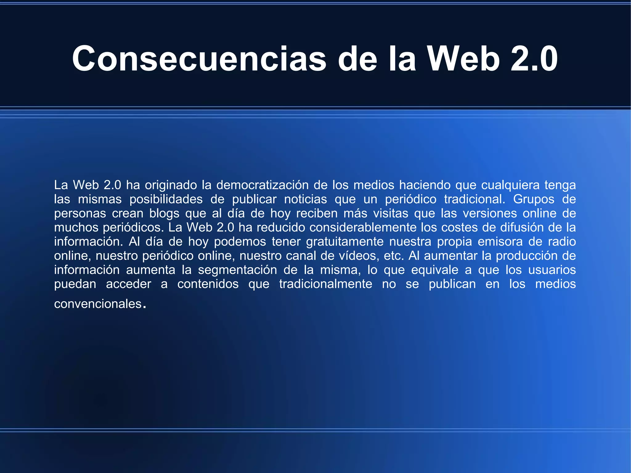 Consecuencias de la Web 2.0
La Web 2.0 ha originado la democratización de los medios haciendo que cualquiera tenga
las mismas posibilidades de publicar noticias que un periódico tradicional. Grupos de
personas crean blogs que al día de hoy reciben más visitas que las versiones online de
muchos periódicos. La Web 2.0 ha reducido considerablemente los costes de difusión de la
información. Al día de hoy podemos tener gratuitamente nuestra propia emisora de radio
online, nuestro periódico online, nuestro canal de vídeos, etc. Al aumentar la producción de
información aumenta la segmentación de la misma, lo que equivale a que los usuarios
puedan acceder a contenidos que tradicionalmente no se publican en los medios
convencionales.
 