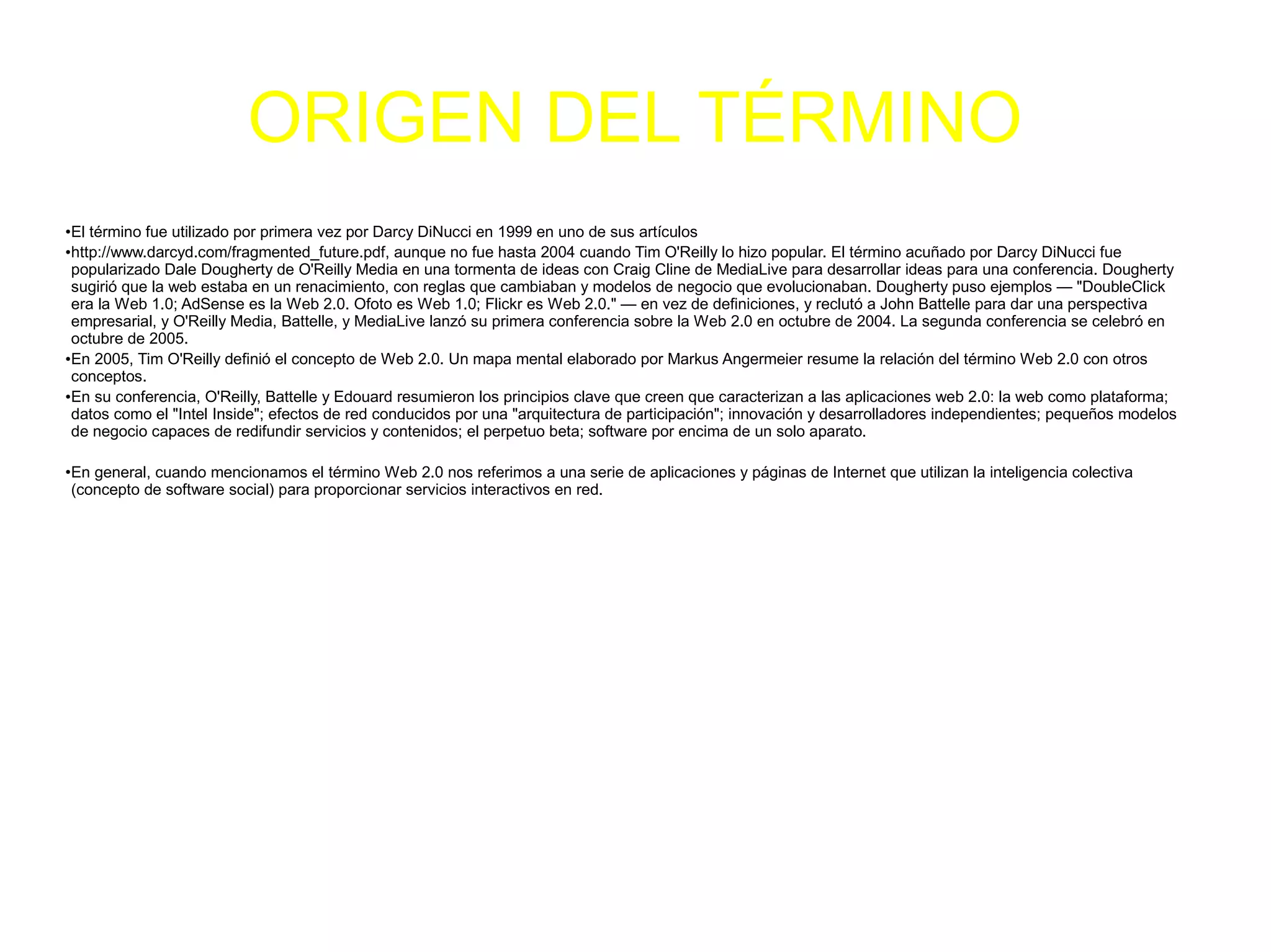 ORIGEN DEL TÉRMINO
●
El término fue utilizado por primera vez por Darcy DiNucci en 1999 en uno de sus artículos
●
http://www.darcyd.com/fragmented_future.pdf, aunque no fue hasta 2004 cuando Tim O'Reilly lo hizo popular. El término acuñado por Darcy DiNucci fue
popularizado Dale Dougherty de O'Reilly Media en una tormenta de ideas con Craig Cline de MediaLive para desarrollar ideas para una conferencia. Dougherty
sugirió que la web estaba en un renacimiento, con reglas que cambiaban y modelos de negocio que evolucionaban. Dougherty puso ejemplos — "DoubleClick
era la Web 1.0; AdSense es la Web 2.0. Ofoto es Web 1.0; Flickr es Web 2.0." — en vez de definiciones, y reclutó a John Battelle para dar una perspectiva
empresarial, y O'Reilly Media, Battelle, y MediaLive lanzó su primera conferencia sobre la Web 2.0 en octubre de 2004. La segunda conferencia se celebró en
octubre de 2005.
●
En 2005, Tim O'Reilly definió el concepto de Web 2.0. Un mapa mental elaborado por Markus Angermeier resume la relación del término Web 2.0 con otros
conceptos.
●En su conferencia, O'Reilly, Battelle y Edouard resumieron los principios clave que creen que caracterizan a las aplicaciones web 2.0: la web como plataforma;
datos como el "Intel Inside"; efectos de red conducidos por una "arquitectura de participación"; innovación y desarrolladores independientes; pequeños modelos
de negocio capaces de redifundir servicios y contenidos; el perpetuo beta; software por encima de un solo aparato.
●
En general, cuando mencionamos el término Web 2.0 nos referimos a una serie de aplicaciones y páginas de Internet que utilizan la inteligencia colectiva
(concepto de software social) para proporcionar servicios interactivos en red.
 