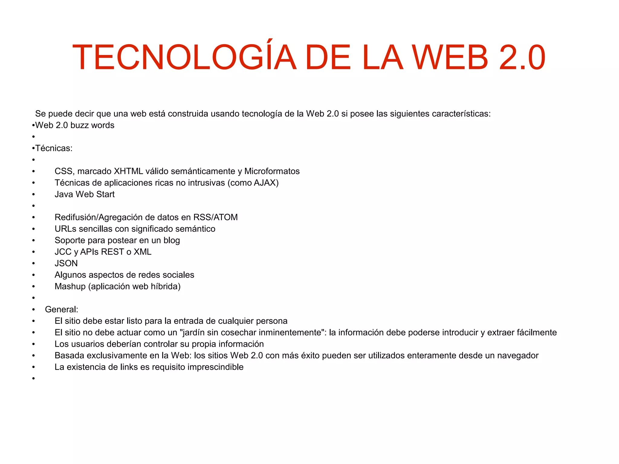 TECNOLOGÍA DE LA WEB 2.0
Se puede decir que una web está construida usando tecnología de la Web 2.0 si posee las siguientes características:
●Web 2.0 buzz words
●
●Técnicas:
●
● CSS, marcado XHTML válido semánticamente y Microformatos
● Técnicas de aplicaciones ricas no intrusivas (como AJAX)
● Java Web Start
●
● Redifusión/Agregación de datos en RSS/ATOM
● URLs sencillas con significado semántico
● Soporte para postear en un blog
● JCC y APIs REST o XML
● JSON
● Algunos aspectos de redes sociales
● Mashup (aplicación web híbrida)
●
● General:
● El sitio debe estar listo para la entrada de cualquier persona
● El sitio no debe actuar como un "jardín sin cosechar inminentemente": la información debe poderse introducir y extraer fácilmente
● Los usuarios deberían controlar su propia información
● Basada exclusivamente en la Web: los sitios Web 2.0 con más éxito pueden ser utilizados enteramente desde un navegador
● La existencia de links es requisito imprescindible
●
 