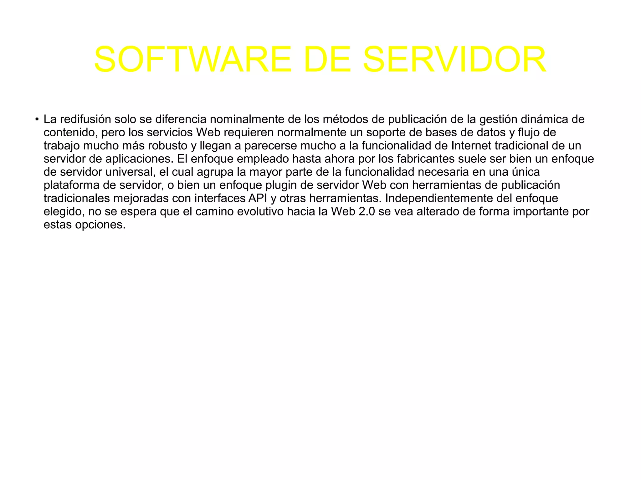 SOFTWARE DE SERVIDOR
●
La redifusión solo se diferencia nominalmente de los métodos de publicación de la gestión dinámica de
contenido, pero los servicios Web requieren normalmente un soporte de bases de datos y flujo de
trabajo mucho más robusto y llegan a parecerse mucho a la funcionalidad de Internet tradicional de un
servidor de aplicaciones. El enfoque empleado hasta ahora por los fabricantes suele ser bien un enfoque
de servidor universal, el cual agrupa la mayor parte de la funcionalidad necesaria en una única
plataforma de servidor, o bien un enfoque plugin de servidor Web con herramientas de publicación
tradicionales mejoradas con interfaces API y otras herramientas. Independientemente del enfoque
elegido, no se espera que el camino evolutivo hacia la Web 2.0 se vea alterado de forma importante por
estas opciones.
 