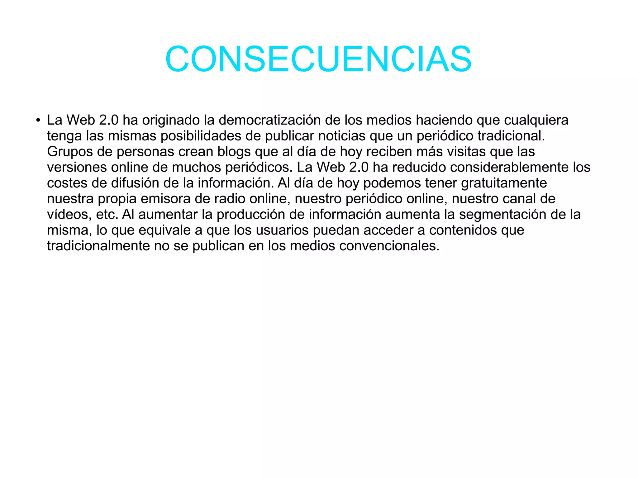 CONSECUENCIAS
● La Web 2.0 ha originado la democratización de los medios haciendo que cualquiera
tenga las mismas posibilidades de publicar noticias que un periódico tradicional.
Grupos de personas crean blogs que al día de hoy reciben más visitas que las
versiones online de muchos periódicos. La Web 2.0 ha reducido considerablemente los
costes de difusión de la información. Al día de hoy podemos tener gratuitamente
nuestra propia emisora de radio online, nuestro periódico online, nuestro canal de
vídeos, etc. Al aumentar la producción de información aumenta la segmentación de la
misma, lo que equivale a que los usuarios puedan acceder a contenidos que
tradicionalmente no se publican en los medios convencionales.
 