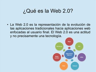 ¿Qué es la Web 2.0?
● La Web 2.0 es la representación de la evolución de
las aplicaciones tradicionales hacia aplicaciones web
enfocadas al usuario final. El Web 2.0 es una actitud
y no precisamente una tecnología.
 