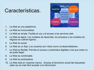 Características.
1. La Web es una plataforma.
2. La Web es funcionalidad.
3. La Web es simple. Facilita el uso y el acceso a los servicios web.
4. La Web es ligera. Los modelos de desarrollo, los procesos y los modelos de
negocio se vuelven ligeros.
5. La Web es social.
6. La Web es un flujo. Los usuarios son vistos como co-desarrolladores.
7. La Web es flexible. Permite el acceso a contenidos digitales a los que antes no
se podía llegar.
8. La Web es combinable.
9. La Web es participativa.
10. La Web está en nuestras manos. Gracias al fenómeno social del etiquetado
cada vez es más fácil acceder a la información.
 