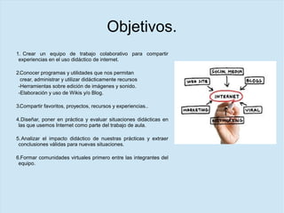 Objetivos.
1. Crear un equipo de trabajo colaborativo para compartir
experiencias en el uso didáctico de internet.
2.Conocer programas y utilidades que nos permitan
crear, administrar y utilizar didácticamente recursos
-Herramientas sobre edición de imágenes y sonido.
-Elaboración y uso de Wikis y/o Blog.
3.Compartir favoritos, proyectos, recursos y experiencias..
4.Diseñar, poner en práctica y evaluar situaciones didácticas en
las que usemos Internet como parte del trabajo de aula.
5.Analizar el impacto didáctico de nuestras prácticas y extraer
conclusiones válidas para nuevas situaciones.
6.Formar comunidades virtuales primero entre las integrantes del
equipo.
 