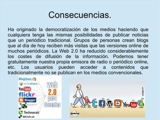 Consecuencias.
Ha originado la democratización de los medios haciendo que
cualquiera tenga las mismas posibilidades de publicar noticias
que un periódico tradicional. Grupos de personas crean blogs
que al día de hoy reciben más visitas que las versiones online de
muchos periódicos. La Web 2.0 ha reducido considerablemente
los costes de difusión de la información. Podemos tener
gratuitamente nuestra propia emisora de radio o periódico online,
etc. Los usuarios pueden acceder a contenidos que
tradicionalmente no se publican en los medios convencionales.
 