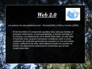 Web 2.0Web 2.0
Los autores de esta plataforma son : Vicente(2005) y Peña y Coroles (2006)
El término Web 2.0 comprende aquellos sitios web que facilitan el
compartir información, la interoperabilidad, el diseño centrado en
el usuario1 y la colaboración en la World Wide Web. Un sitio Web
2.0 permite a los usuarios interactuar y colaborar entre sí como
creadores de contenido generado por usuarios en una comunidad
virtual, a diferencia de sitios web estáticos donde los usuarios se
limitan a la observación pasiva de los contenidos que se han
creado para ellos.
 