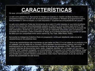 CARACTERÍSTICASOs seus principios básicos:
● La web como plataforma 2- Aprovechar la Inteligencia Colectiva 3- Gestión de Base de Datos como
competencia básica 4- Fin del ciclo de actualizaciones de sofware 5- Modelos de programación ligera,
fácil plantillado 6- Soft no limitado a un solo dispositivo 7- Experiencias enriquecedoras del usuario
● La web como plataforma Todas las herramientas de la web 2.0 están basadas en que tanto el sofware
como la información (los documentos)están alojados en internet y no en el disco rígido de la PC del
usuario. Lo que implica un paso del modelo Desktop al Modelo Webtop. Nace entonces el concepto de
web participativa, donde hay un usuario que deja de ser netamente consumidor para convertirse en
proveedor de contenidos y estos contenidos se alojan ya no e forma privada sino que quedan en bases
de datos que son compartidas entre varios usarios (Ej. You Tube, Slide Share, Flickr).
● Aprovechar la Inteligencia Colectiva (Texto en preparación, continuaré detallando cada una de las
características en los próximos días)
Una de las características más importantes es que hablar de Web 2.0 no es hablar de un producto ni de
un cableado, sino es hablar de un concepto. Como plantean diversos autores (citados más arriba), la
estándarización en las comunicaciones a través de lenguajes de etiquetas (HTML, XML) permite
compartir todo tipo de documentos (texto, audio, imágenes, planillas, etc.) y navegar con los mismos
mediante "casi" cualquier navegador. La universalización en el acceso a los medios tecnológicos "exige"
nuevas herramientas de colaboración al alcance de todos. La Web 2.0 permite, mediante mecanismos
muy simples que cualquier individuo pueda publicar. Esto mismo "democratiza" el uso de internet al
ampliar las posibilidades de sólo lectura.
 