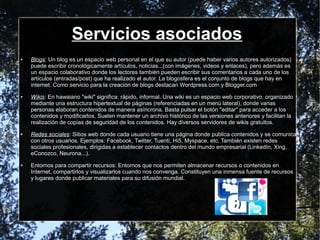 Servicios asociados
● Blogs: Un blog es un espacio web personal en el que su autor (puede haber varios autores autorizados)
puede escribir cronológicamente artículos, noticias...(con imágenes, videos y enlaces), pero además es
un espacio colaborativo donde los lectores también pueden escribir sus comentarios a cada uno de los
artículos (entradas/post) que ha realizado el autor. La blogosfera es el conjunto de blogs que hay en
internet. Como servicio para la creación de blogs destacan Wordpress.com y Blogger.com
● Wikis: En hawaiano "wiki" significa: rápido, informal. Una wiki es un espacio web corporativo, organizado
mediante una estructura hipertextual de páginas (referenciadas en un menú lateral), donde varias
personas elaboran contenidos de manera asíncrona. Basta pulsar el botón "editar" para acceder a los
contenidos y modificarlos. Suelen mantener un archivo histórico de las versiones anteriores y facilitan la
realización de copias de seguridad de los contenidos. Hay diversos servidores de wikis gratuitos.
● Redes sociales: Sitios web donde cada usuario tiene una página donde publica contenidos y se comunica
con otros usuarios. Ejemplos: Facebook, Twitter, Tuenti, Hi5, Myspace, etc. También existen redes
sociales profesionales, dirigidas a establecer contactos dentro del mundo empresarial (LinkedIn, Xing,
eConozco, Neurona...).
● Entornos para compartir recursos: Entornos que nos permiten almacenar recursos o contenidos en
Internet, compartirlos y visualizarlos cuando nos convenga. Constituyen una inmensa fuente de recursos
y lugares donde publicar materiales para su difusión mundial.
 
