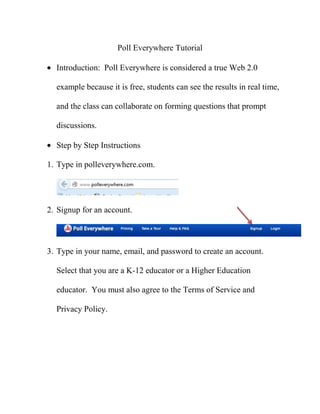 Poll Everywhere Tutorial
Introduction: Poll Everywhere is considered a true Web 2.0
example because it is free, students can see the results in real time,
and the class can collaborate on forming questions that prompt
discussions.
Step by Step Instructions
1. Type in polleverywhere.com.
2. Signup for an account.
3. Type in your name, email, and password to create an account.
Select that you are a K-12 educator or a Higher Education
educator. You must also agree to the Terms of Service and
Privacy Policy.
 