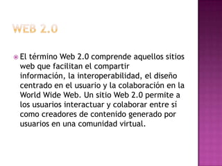  El término Web 2.0 comprende aquellos sitios
web que facilitan el compartir
información, la interoperabilidad, el diseño
centrado en el usuario y la colaboración en la
World Wide Web. Un sitio Web 2.0 permite a
los usuarios interactuar y colaborar entre sí
como creadores de contenido generado por
usuarios en una comunidad virtual.