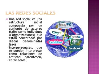  Una red social es una
estructura social
compuesta por un
conjunto de actores
(tales como individuos
u organizaciones) que
están conectados por
díadas denominadas
lazos
interpersonales, que
se pueden interpretar
como relaciones de
amistad, parentesco,
entre otros.