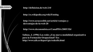 BIBLIOGRAFIA http://definicion.de/web-2-0/
http://www.seraccesible.net/article/ventajas-y-
desventajas-de-la-web-20
http://www.eleconomista.es/CanalPDA/2005/326/
http://es.wikipedia.org/wiki/Fotolog
Salinas, J. (1996) Las redes ¿Una nueva modalidad organizativa
para la Formación Ocupacional? En:
http://www.uib.es/depart/gte/redesifo.html