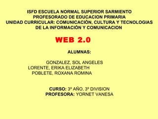 ISFD ESCUELA NORMAL SUPERIOR SARMIENTO
PROFESORADO DE EDUCACION PRIMARIA
UNIDAD CURRICULAR: COMUNICACIÓN, CULTURA Y TECNOLOGIAS
DE LA INFORMACIÓN Y COMUNICACION
WEB 2.0
ALUMNAS:
GONZALEZ, SOL ANGELES
LORENTE, ERIKA ELIZABETH
POBLETE, ROXANA ROMINA
CURSO: 3º AÑO, 3º DIVISION
PROFESORA: YORNET VANESA
 