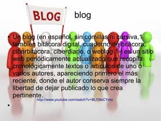 blog
● Un blog (en español, sin comillas ni cursiva,1
también bitácora digital, cuaderno de bitácora,
ciberbitácora, ciberdiario, o weblog 1 ) es un sitio
web periódicamente actualizado que recopila
cronológicamente textos o artículos de uno o
varios autores, apareciendo primero el más
reciente, donde el autor conserva siempre la
libertad de dejar publicado lo que crea
pertinente.
●
http://www.youtube.com/watch?v=BLf3tlsCYmo
 