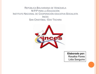 REPÚBLICA BOLIVARIANA DE VENEZUELA
M.P.P PARA LA EDUCACIÓN
INSTITUTO NACIONAL DE COOPERACIÓN EDUCATIVA SOCIALISTA
INCES
SAN CRISTÓBAL- EDO TÁCHIRA
Elaborado por:
Rosalba Flores
Lidia Sanguino
 