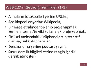 • Alıntıların fotokopileri yerine URL’ler,
• Ansiklopediler yerine Wikipedia,
• Bir masa etrafında toplanıp proje yapmak
yerine İnternet’te viki kullanarak proje yapmak,
• Fiziksel mekandaki kütüphanelere alternatif
olan sayısal kütüphaneler,
• Ders sunumu yerine podcast yayını,
• Sınırlı derslik bilgileri yerine zengin içerikli
derslik atmosferi,
WEB 2.0‘ın Getirdiği Yenilikler (1/3)
 