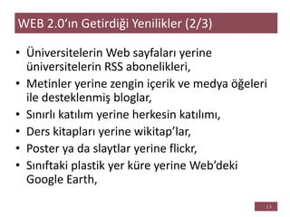 • Üniversitelerin Web sayfaları yerine
üniversitelerin RSS abonelikleri,
• Metinler yerine zengin içerik ve medya öğeleri
ile desteklenmiş bloglar,
• Sınırlı katılım yerine herkesin katılımı,
• Ders kitapları yerine wikitap’lar,
• Poster ya da slaytlar yerine flickr,
• Sınıftaki plastik yer küre yerine Web’deki
Google Earth,
WEB 2.0‘ın Getirdiği Yenilikler (2/3)
 