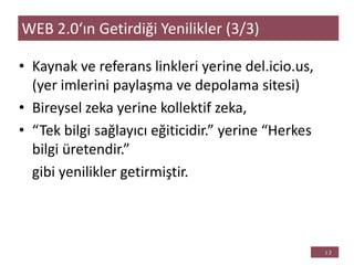 • Kaynak ve referans linkleri yerine del.icio.us,
(yer imlerini paylaşma ve depolama sitesi)
• Bireysel zeka yerine kollektif zeka,
• “Tek bilgi sağlayıcı eğiticidir.” yerine “Herkes
bilgi üretendir.”
gibi yenilikler getirmiştir.
WEB 2.0‘ın Getirdiği Yenilikler (3/3)
 
