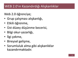 Web 2.0 öğrenciye;
• Grup çalışması alışkanlığı,
• Etkili öğrenme,
• Üst düzey düşünme becerisi,
• Bilgi okur-yazarlığı,
• İlgi çekme,
• Bireysel gelişme,
• Sorumluluk alma gibi alışkanlıklar
kazandırmaktadır.
WEB 2.0‘ın Kazandırdığı Alışkanlıklar
 