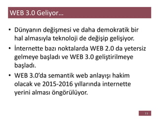 • Dünyanın değişmesi ve daha demokratik bir
hal almasıyla teknoloji de değişip gelişiyor.
• İnternette bazı noktalarda WEB 2.0 da yetersiz
gelmeye başladı ve WEB 3.0 geliştirilmeye
başladı.
• WEB 3.0’da semantik web anlayışı hakim
olacak ve 2015-2016 yıllarında internette
yerini alması öngörülüyor.
WEB 3.0 Geliyor…
 