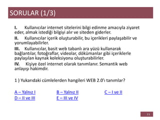 I. Kullanıcılar internet sitelerini bilgi edinme amacıyla ziyaret
eder, almak istediği bilgiyi alır ve siteden giderler.
II. Kullanıcılar içerik oluşturabilir, bu içerikleri paylaşabilir ve
yorumlayabilirler.
III. Kullanıcılar, basit web tabanlı ara yüzü kullanarak
bağlantılar, fotoğraflar, videolar, dökümanlar gibi içeriklerle
paylaşılan kaynak koleksiyonu oluşturabilirler.
IV. Kişiye özel internet olarak tanımlanır. Semantik web
anlayışı hakimdir.
1 ) Yukarıdaki cümlelerden hangileri WEB 2.0’ı tanımlar?
A – Yalnız I B – Yalnız II C – I ve II
D – II ve III E – III ve IV
SORULAR (1/3)
 