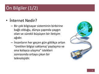 • İnternet Nedir?
– Bir çok bilgisayar sisteminin birbirine
bağlı olduğu, dünya çapında yaygın
olan ve sürekli büyüyen bir iletişim
ağıdır.
– İnsanların her geçen gün gittikçe artan
“üretilen bilgiyi saklama/ paylaşma ve
ona kolayca ulaşma” istekleri
sonrasında ortaya çıkan bir
teknolojidir.
Ön Bilgiler (1/2)
 