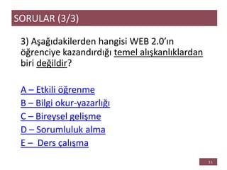 3) Aşağıdakilerden hangisi WEB 2.0’ın
öğrenciye kazandırdığı temel alışkanlıklardan
biri değildir?
A – Etkili öğrenme
B – Bilgi okur-yazarlığı
C – Bireysel gelişme
D – Sorumluluk alma
E – Ders çalışma
SORULAR (3/3)
 