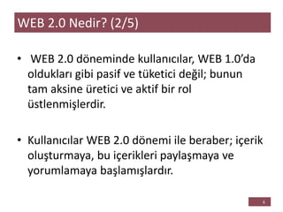 • WEB 2.0 döneminde kullanıcılar, WEB 1.0’da
oldukları gibi pasif ve tüketici değil; bunun
tam aksine üretici ve aktif bir rol
üstlenmişlerdir.
• Kullanıcılar WEB 2.0 dönemi ile beraber; içerik
oluşturmaya, bu içerikleri paylaşmaya ve
yorumlamaya başlamışlardır.
WEB 2.0 Nedir? (2/5)
 