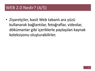 • Ziyaretçiler, basit Web tabanlı ara yüzü
kullanarak bağlantılar, fotoğraflar, videolar,
dökümanlar gibi içeriklerle paylaşılan kaynak
koleksiyonu oluşturabilirler.
WEB 2.0 Nedir? (4/5)
 