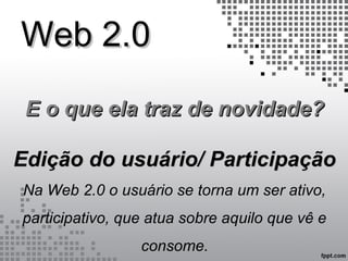 Web 2.0Web 2.0
E o que ela traz de novidade?E o que ela traz de novidade?
Edição do usuário/ ParticipaçãoEdição do usuário/ Participação
Na Web 2.0 o usuário se torna um ser ativo,
participativo, que atua sobre aquilo que vê e
consome.
 