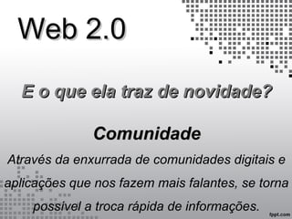 Web 2.0Web 2.0
E o que ela traz de novidade?E o que ela traz de novidade?
ComunidadeComunidade
Através da enxurrada de comunidades digitais e
aplicações que nos fazem mais falantes, se torna
possível a troca rápida de informações.
 