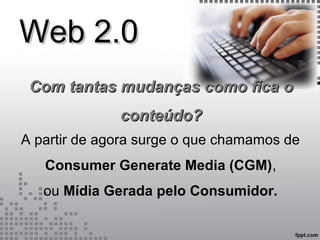 Web 2.0Web 2.0
A partir de agora surge o que chamamos de
Consumer Generate Media (CGM),
ou Mídia Gerada pelo Consumidor.
Com tantas mudanças como fica oCom tantas mudanças como fica o
conteúdo?conteúdo?
 