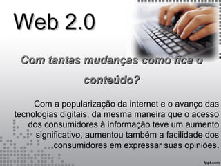 Web 2.0Web 2.0
Com a popularização da internet e o avanço das
tecnologias digitais, da mesma maneira que o acesso
dos consumidores à informação teve um aumento
significativo, aumentou também a facilidade dos
consumidores em expressar suas opiniões.
Com tantas mudanças como fica oCom tantas mudanças como fica o
conteúdo?conteúdo?
 
