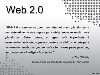 Web 2.0Web 2.0
“Web 2.0 é a mudança para uma internet como plataforma, e
um entendimento das regras para obter sucesso nesta nova
plataforma. Entre outras, a regra mais importante é
desenvolver aplicativos que aproveitem os efeitos de rede para
se tornarem melhores quanto mais são usados pelas pessoas,
aproveitando a inteligência coletiva”
– Tim O’Reilly
Termo criado em 2004 pela empresa O’Reilly Media
 